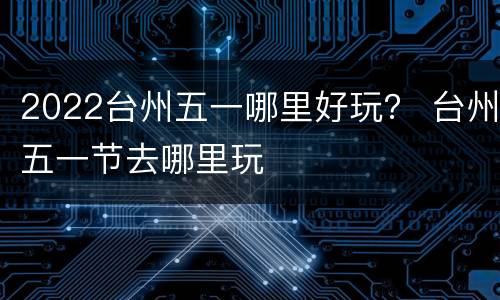 2022台州五一哪里好玩？ 台州五一节去哪里玩