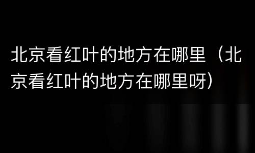 北京看红叶的地方在哪里（北京看红叶的地方在哪里呀）