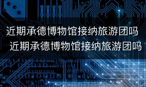 近期承德博物馆接纳旅游团吗 近期承德博物馆接纳旅游团吗知乎