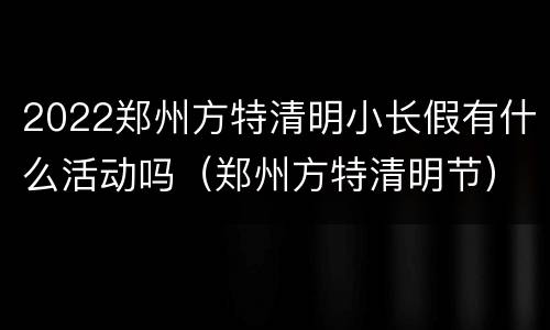 2022郑州方特清明小长假有什么活动吗（郑州方特清明节）