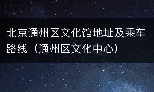 北京通州区文化馆地址及乘车路线（通州区文化中心）
