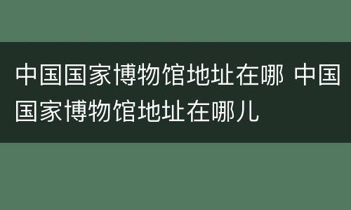 中国国家博物馆地址在哪 中国国家博物馆地址在哪儿