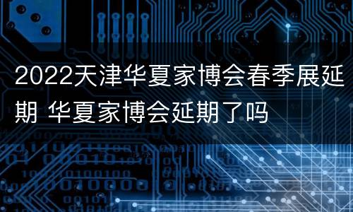 2022天津华夏家博会春季展延期 华夏家博会延期了吗