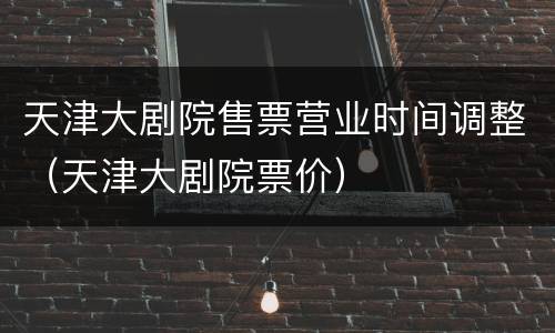 天津大剧院售票营业时间调整（天津大剧院票价）