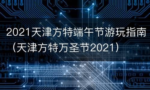 2021天津方特端午节游玩指南（天津方特万圣节2021）