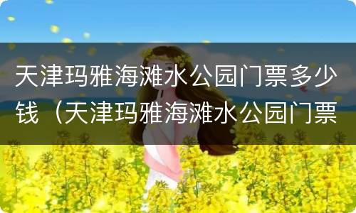 天津玛雅海滩水公园门票多少钱（天津玛雅海滩水公园门票多少钱）