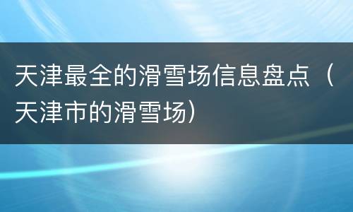 天津最全的滑雪场信息盘点（天津市的滑雪场）
