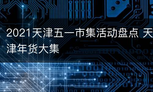 2021天津五一市集活动盘点 天津年货大集