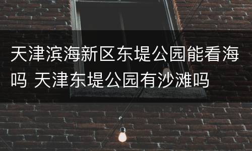 天津滨海新区东堤公园能看海吗 天津东堤公园有沙滩吗