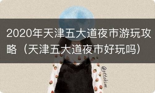 2020年天津五大道夜市游玩攻略（天津五大道夜市好玩吗）