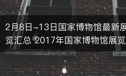2月8日-13日国家博物馆最新展览汇总 2017年国家博物馆展览