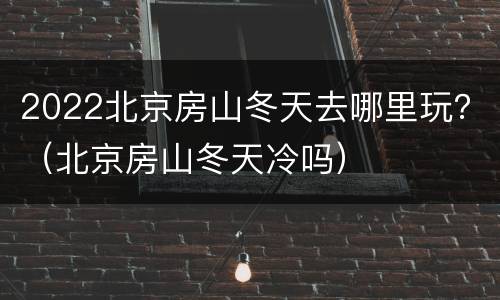 2022北京房山冬天去哪里玩？（北京房山冬天冷吗）