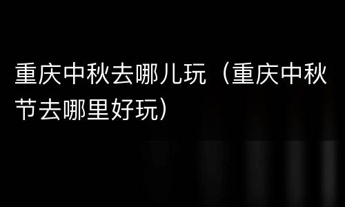 重庆中秋去哪儿玩（重庆中秋节去哪里好玩）