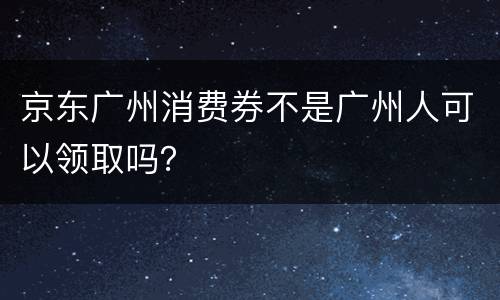 京东广州消费券不是广州人可以领取吗？