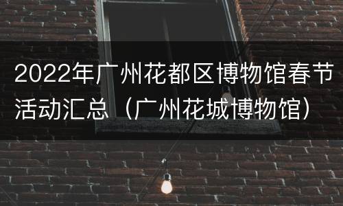 2022年广州花都区博物馆春节活动汇总（广州花城博物馆）