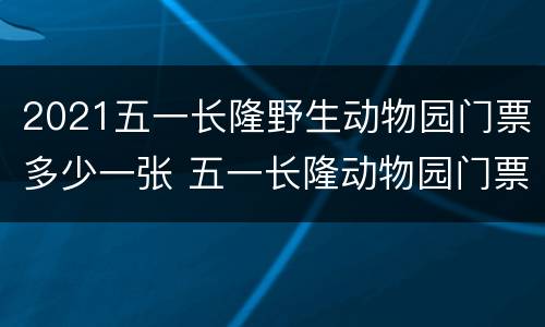 2021五一长隆野生动物园门票多少一张 五一长隆动物园门票多少钱