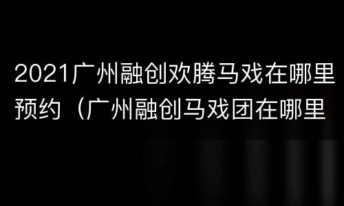 2021广州融创欢腾马戏在哪里预约（广州融创马戏团在哪里）