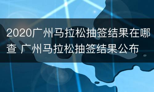 2020广州马拉松抽签结果在哪查 广州马拉松抽签结果公布
