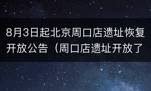 8月3日起北京周口店遗址恢复开放公告（周口店遗址开放了吗）