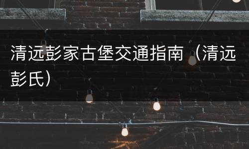 清远彭家古堡交通指南（清远彭氏）