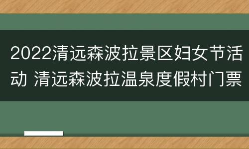 2022清远森波拉景区妇女节活动 清远森波拉温泉度假村门票价格