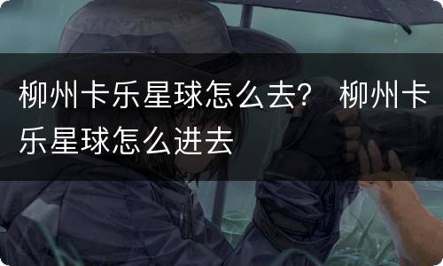 柳州卡乐星球怎么去？ 柳州卡乐星球怎么进去