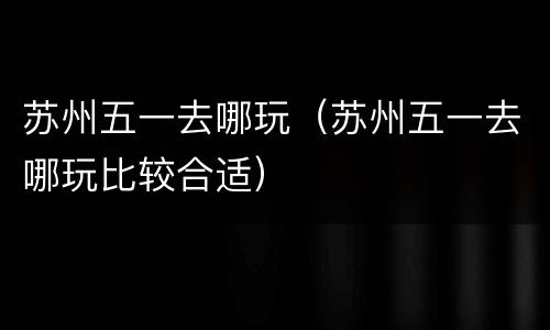 苏州五一去哪玩（苏州五一去哪玩比较合适）