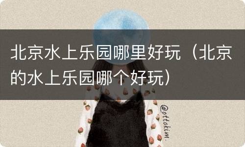 北京水上乐园哪里好玩（北京的水上乐园哪个好玩）