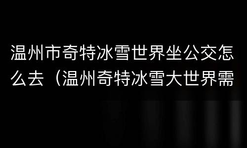 温州市奇特冰雪世界坐公交怎么去（温州奇特冰雪大世界需要身份证吗）