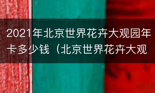 2021年北京世界花卉大观园年卡多少钱（北京世界花卉大观园门票多少钱）