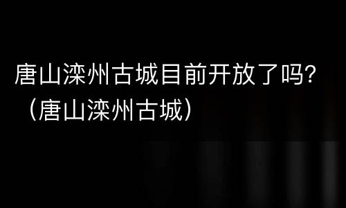 唐山滦州古城目前开放了吗？（唐山滦州古城）