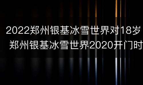 2022郑州银基冰雪世界对18岁 郑州银基冰雪世界2020开门时间