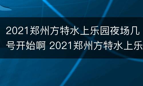 2021郑州方特水上乐园夜场几号开始啊 2021郑州方特水上乐园夜场几号开始啊视频