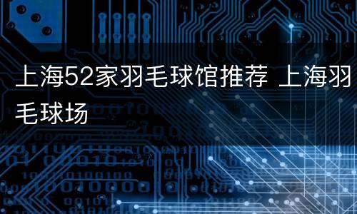 上海52家羽毛球馆推荐 上海羽毛球场