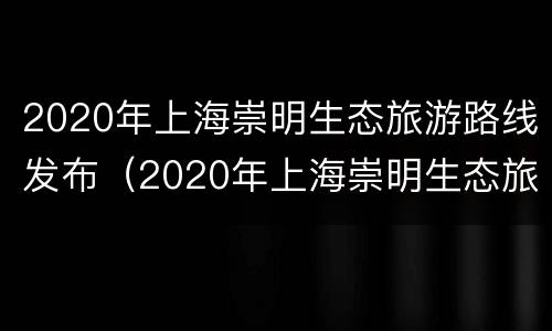 2020年上海崇明生态旅游路线发布（2020年上海崇明生态旅游路线发布公告）