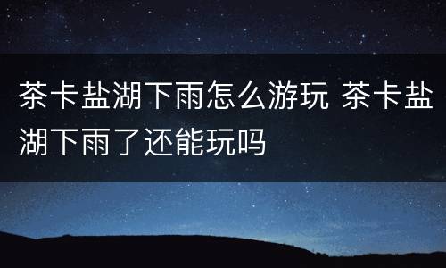 茶卡盐湖下雨怎么游玩 茶卡盐湖下雨了还能玩吗
