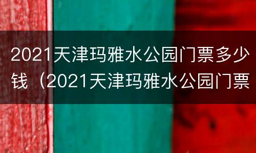 2021天津玛雅水公园门票多少钱（2021天津玛雅水公园门票多少钱一张）