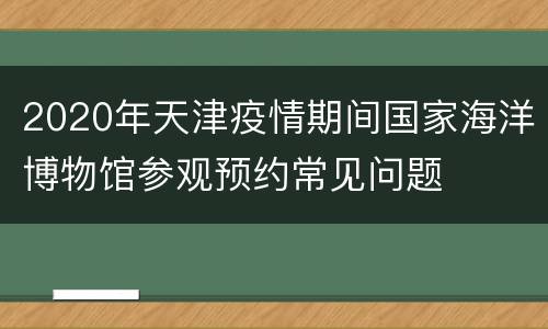 2020年天津疫情期间国家海洋博物馆参观预约常见问题