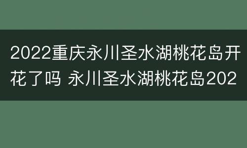 2022重庆永川圣水湖桃花岛开花了吗 永川圣水湖桃花岛2021
