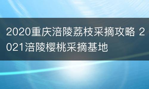 2020重庆涪陵荔枝采摘攻略 2021涪陵樱桃采摘基地