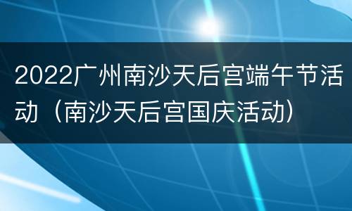 2022广州南沙天后宫端午节活动（南沙天后宫国庆活动）