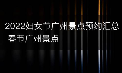 2022妇女节广州景点预约汇总 春节广州景点