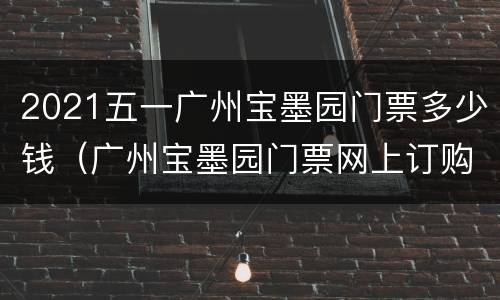 2021五一广州宝墨园门票多少钱（广州宝墨园门票网上订购）