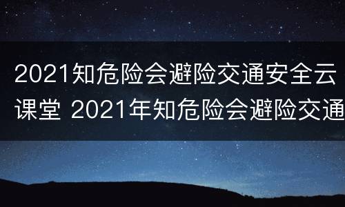 2021知危险会避险交通安全云课堂 2021年知危险会避险交通安全课