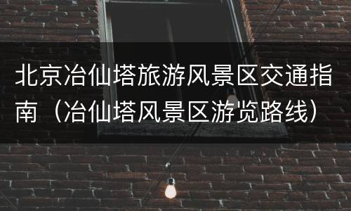北京冶仙塔旅游风景区交通指南（冶仙塔风景区游览路线）