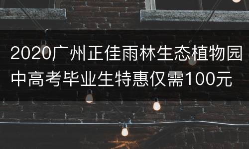 2020广州正佳雨林生态植物园中高考毕业生特惠仅需100元