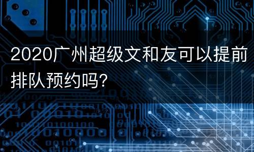 2020广州超级文和友可以提前排队预约吗？