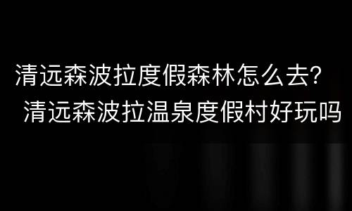 清远森波拉度假森林怎么去？ 清远森波拉温泉度假村好玩吗