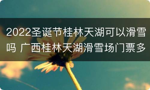 2022圣诞节桂林天湖可以滑雪吗 广西桂林天湖滑雪场门票多少