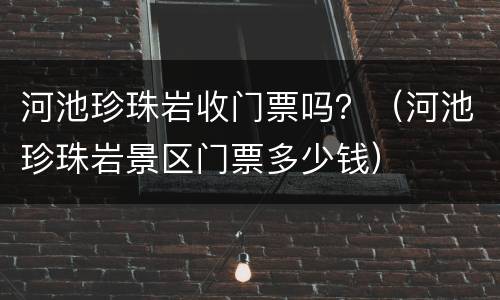 河池珍珠岩收门票吗？（河池珍珠岩景区门票多少钱）